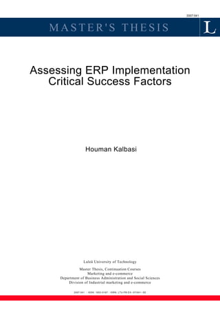2007:041
M A S T E R ' S T H E S I S
Assessing ERP Implementation
Critical Success Factors
Houman Kalbasi
Luleå University of Technology
Master Thesis, Continuation Courses
Marketing and e-commerce
Department of Business Administration and Social Sciences
Division of Industrial marketing and e-commerce
2007:041 - ISSN: 1653-0187 - ISRN: LTU-PB-EX--07/041--SE
 