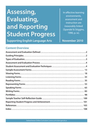 Assessing,                                                                                               In effective learning
                                                                                                               environments,
  Evaluating,                                                                                                 assessment and
                                                                                                               instruction are

  and Reporting                                                                                              inexorably linked
                                                                                                           (Spandel & Stiggins,

  Student Progress                                                                                               1990, p. ix).


  Supporting English Language Arts                                                                        November 2010

Content Overview
Assessment and Evaluation Defined � � � � � � � � � � � � � � � � � � � � � � � � � � � � � � � � � � � � � � � � � � � � � �2
Guiding Principles � � � � � � � � � � � � � � � � � � � � � � � � � � � � � � � � � � � � � � � � � � � � � � � � � � � � � � � � � � � � � � �2
Types of Evaluation � � � � � � � � � � � � � � � � � � � � � � � � � � � � � � � � � � � � � � � � � � � � � � � � � � � � � � � � � � � � � �3
Assessment and Evaluation Process � � � � � � � � � � � � � � � � � � � � � � � � � � � � � � � � � � � � � � � � � � � � � �4
Student Assessment and Evaluation Techniques � � � � � � � � � � � � � � � � � � � � � � � � � � � � � � � � � �4
Sample Assessment Forms � � � � � � � � � � � � � � � � � � � � � � � � � � � � � � � � � � � � � � � � � � � � � � � � � � � � � 13
Viewing Forms � � � � � � � � � � � � � � � � � � � � � � � � � � � � � � � � � � � � � � � � � � � � � � � � � � � � � � � � � � � � � � � � 18
Listening Forms � � � � � � � � � � � � � � � � � � � � � � � � � � � � � � � � � � � � � � � � � � � � � � � � � � � � � � � � � � � � � � � 25
Reading Forms � � � � � � � � � � � � � � � � � � � � � � � � � � � � � � � � � � � � � � � � � � � � � � � � � � � � � � � � � � � � � � � � 35
Representing Forms � � � � � � � � � � � � � � � � � � � � � � � � � � � � � � � � � � � � � � � � � � � � � � � � � � � � � � � � � � � 53
Speaking Forms � � � � � � � � � � � � � � � � � � � � � � � � � � � � � � � � � � � � � � � � � � � � � � � � � � � � � � � � � � � � � � � 63
Writing Forms � � � � � � � � � � � � � � � � � � � � � � � � � � � � � � � � � � � � � � � � � � � � � � � � � � � � � � � � � � � � � � � � � 83
Portfolios � � � � � � � � � � � � � � � � � � � � � � � � � � � � � � � � � � � � � � � � � � � � � � � � � � � � � � � � � � � � � � � � � � � � � 98
Sample Teacher Self-Reflection Guide � � � � � � � � � � � � � � � � � � � � � � � � � � � � � � � � � � � � � � � � � 100
Reporting Student Progress and Achievement � � � � � � � � � � � � � � � � � � � � � � � � � � � � � � � � � 101
References � � � � � � � � � � � � � � � � � � � � � � � � � � � � � � � � � � � � � � � � � � � � � � � � � � � � � � � � � � � � � � � � � � � 103
Index � � � � � � � � � � � � � � � � � � � � � � � � � � � � � � � � � � � � � � � � � � � � � � � � � � � � � � � � � � � � � � � � � � � � � � � � 108




                                      Saskatchewan Online Curriculum | www.curriculum.gov.sk.ca
 
