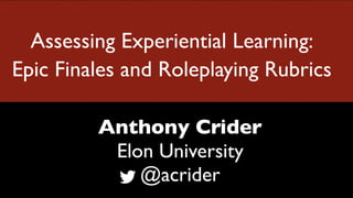 Assessing Experiential Learning:
Epic Finales and Roleplaying Rubrics
Anthony Crider
Elon University
@acrider
 
