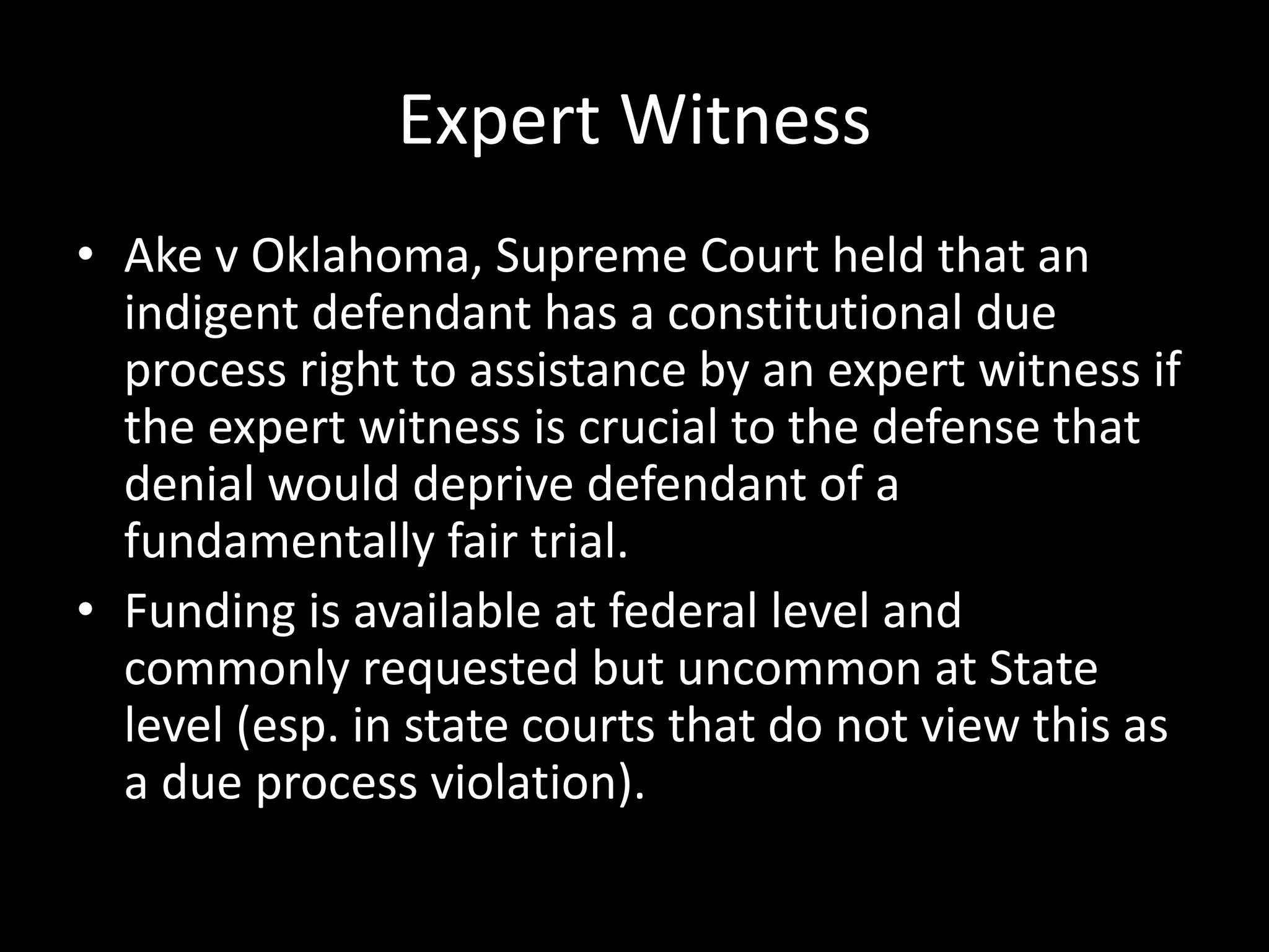 Expert Witness
• Ake v Oklahoma, Supreme Court held that an
indigent defendant has a constitutional due
process right to assistance by an expert witness if
the expert witness is crucial to the defense that
denial would deprive defendant of a
fundamentally fair trial.
• Funding is available at federal level and
commonly requested but uncommon at State
level (esp. in state courts that do not view this as
a due process violation).
 