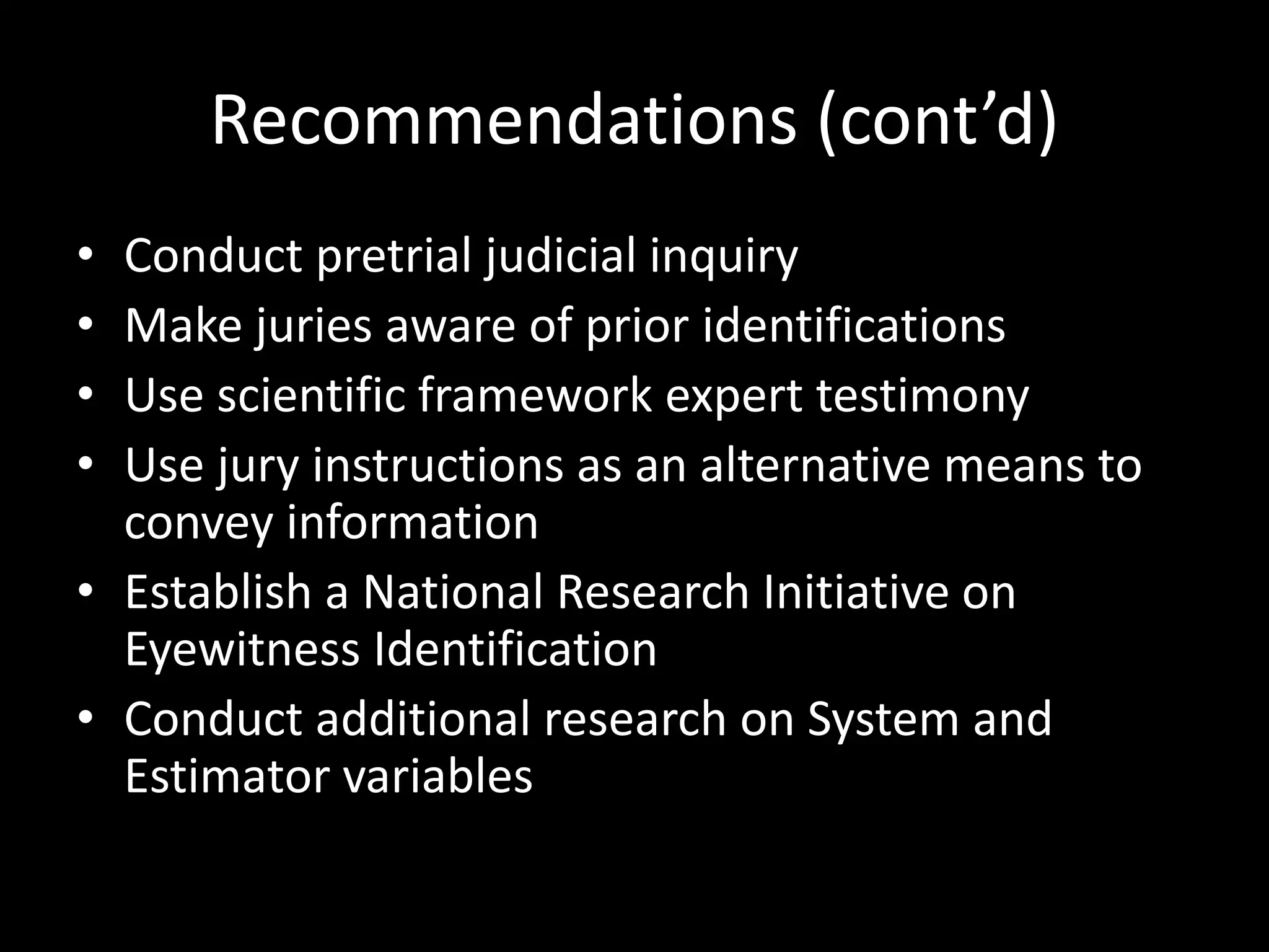 Recommendations (cont’d)
• Conduct pretrial judicial inquiry
• Make juries aware of prior identifications
• Use scientific framework expert testimony
• Use jury instructions as an alternative means to
convey information
• Establish a National Research Initiative on
Eyewitness Identification
• Conduct additional research on System and
Estimator variables
 