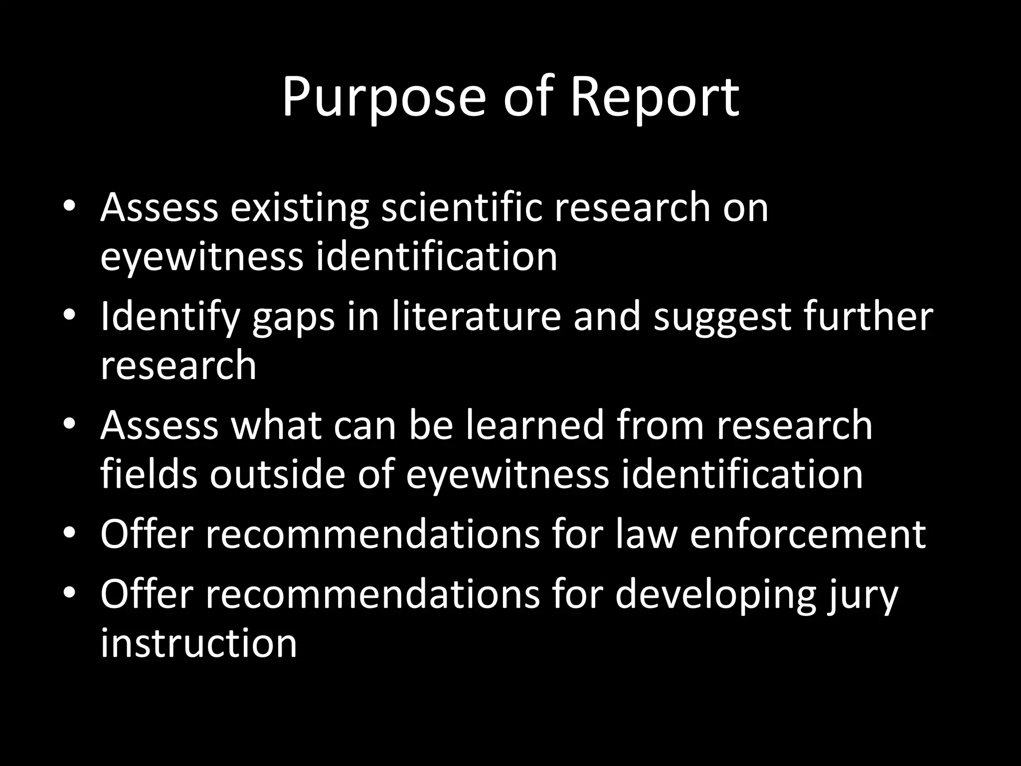 Purpose of Report
• Assess existing scientific research on
eyewitness identification
• Identify gaps in literature and suggest further
research
• Assess what can be learned from research
fields outside of eyewitness identification
• Offer recommendations for law enforcement
• Offer recommendations for developing jury
instruction
 