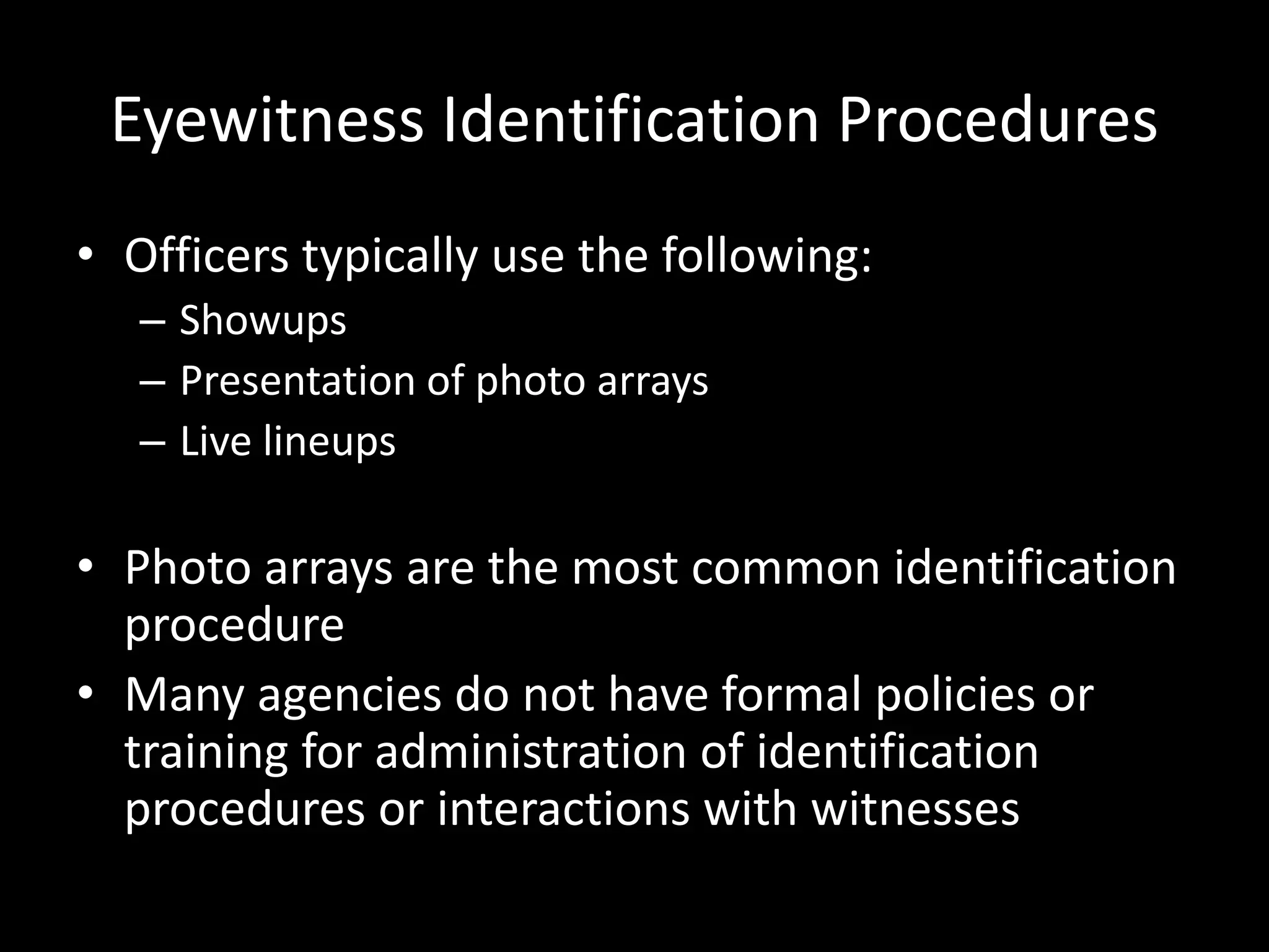Eyewitness Identification Procedures
• Officers typically use the following:
– Showups
– Presentation of photo arrays
– Live lineups
• Photo arrays are the most common identification
procedure
• Many agencies do not have formal policies or
training for administration of identification
procedures or interactions with witnesses
 