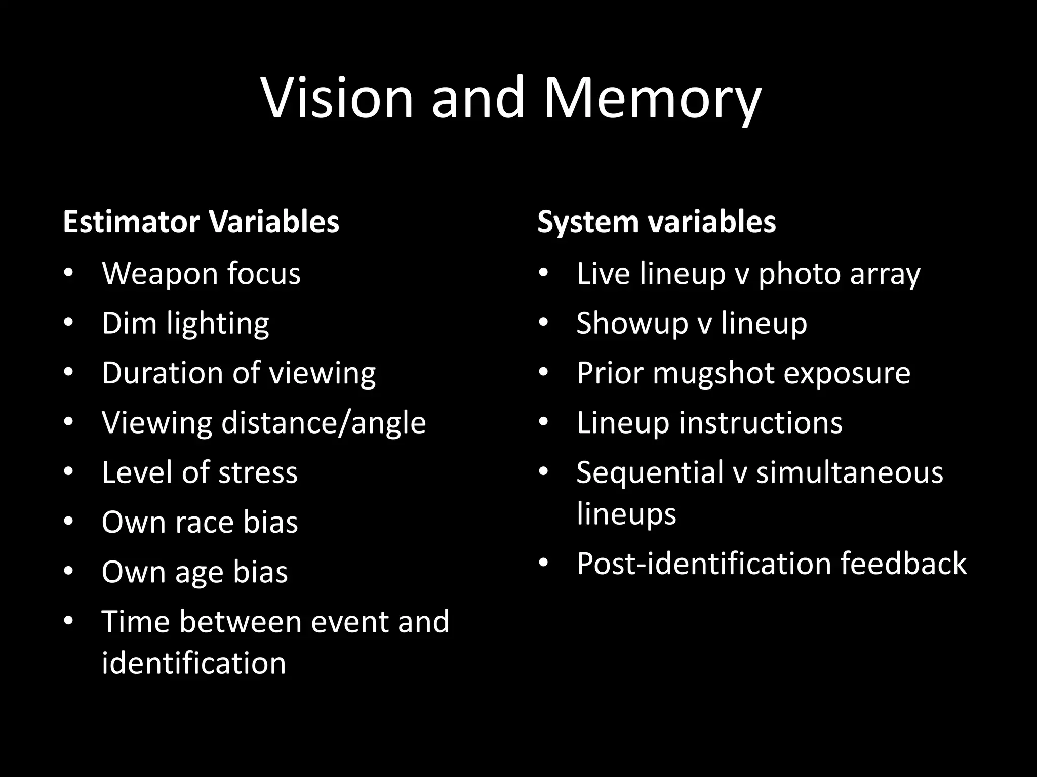 Vision and Memory
Estimator Variables
• Weapon focus
• Dim lighting
• Duration of viewing
• Viewing distance/angle
• Level of stress
• Own race bias
• Own age bias
• Time between event and
identification
System variables
• Live lineup v photo array
• Showup v lineup
• Prior mugshot exposure
• Lineup instructions
• Sequential v simultaneous
lineups
• Post-identification feedback
 