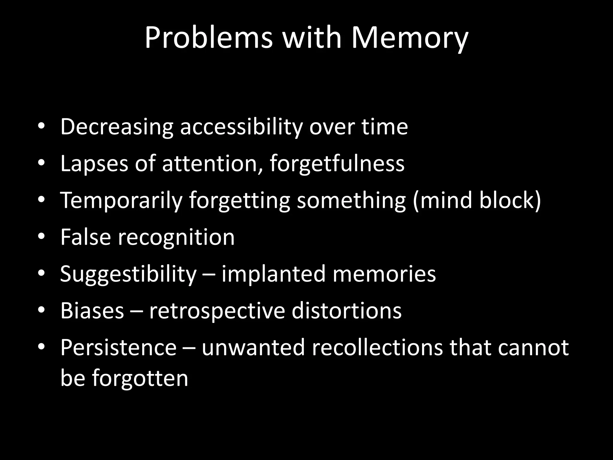 Problems with Memory
• Decreasing accessibility over time
• Lapses of attention, forgetfulness
• Temporarily forgetting something (mind block)
• False recognition
• Suggestibility – implanted memories
• Biases – retrospective distortions
• Persistence – unwanted recollections that cannot
be forgotten
 