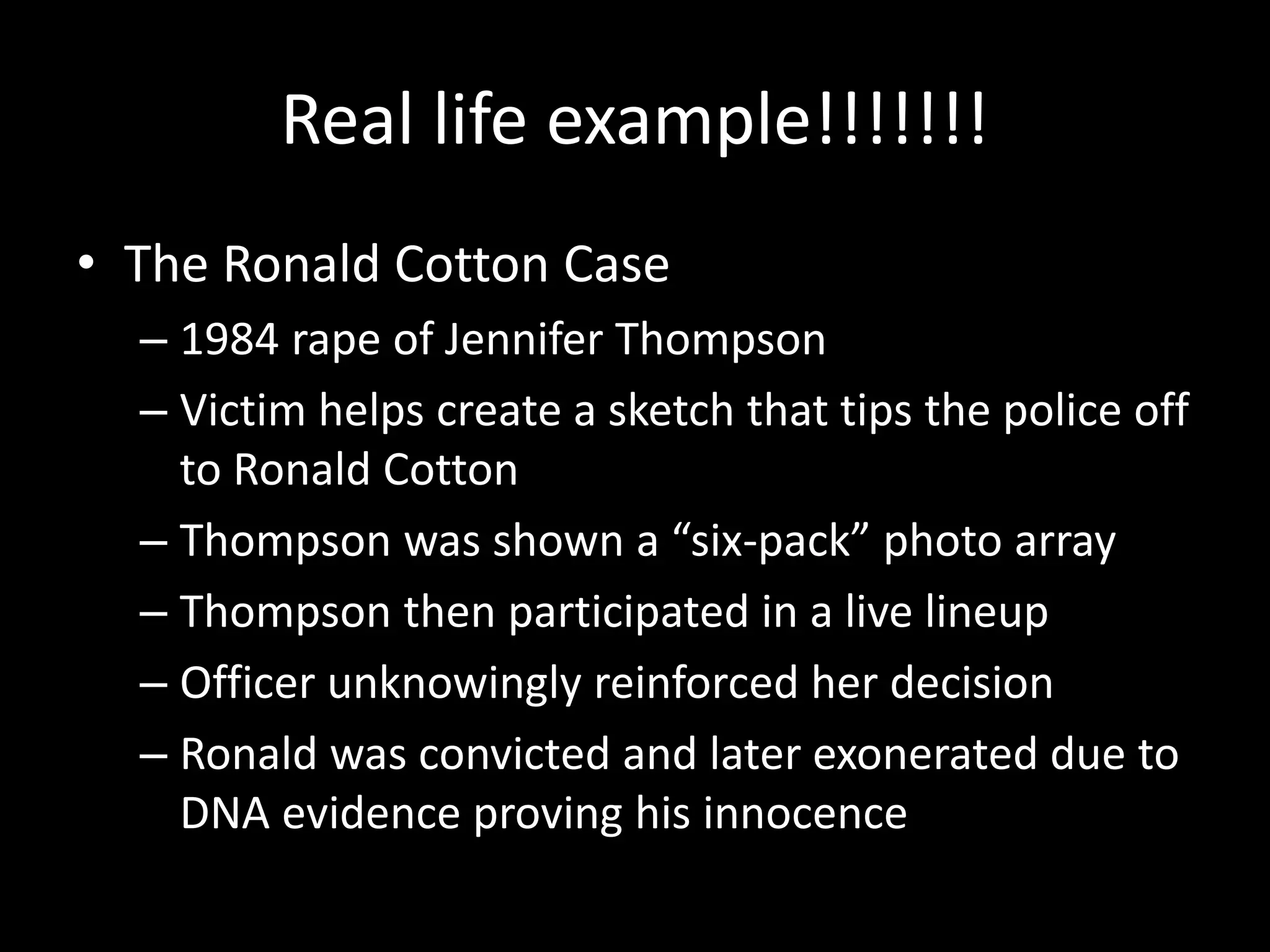 Real life example!!!!!!!
• The Ronald Cotton Case
– 1984 rape of Jennifer Thompson
– Victim helps create a sketch that tips the police off
to Ronald Cotton
– Thompson was shown a “six-pack” photo array
– Thompson then participated in a live lineup
– Officer unknowingly reinforced her decision
– Ronald was convicted and later exonerated due to
DNA evidence proving his innocence
 