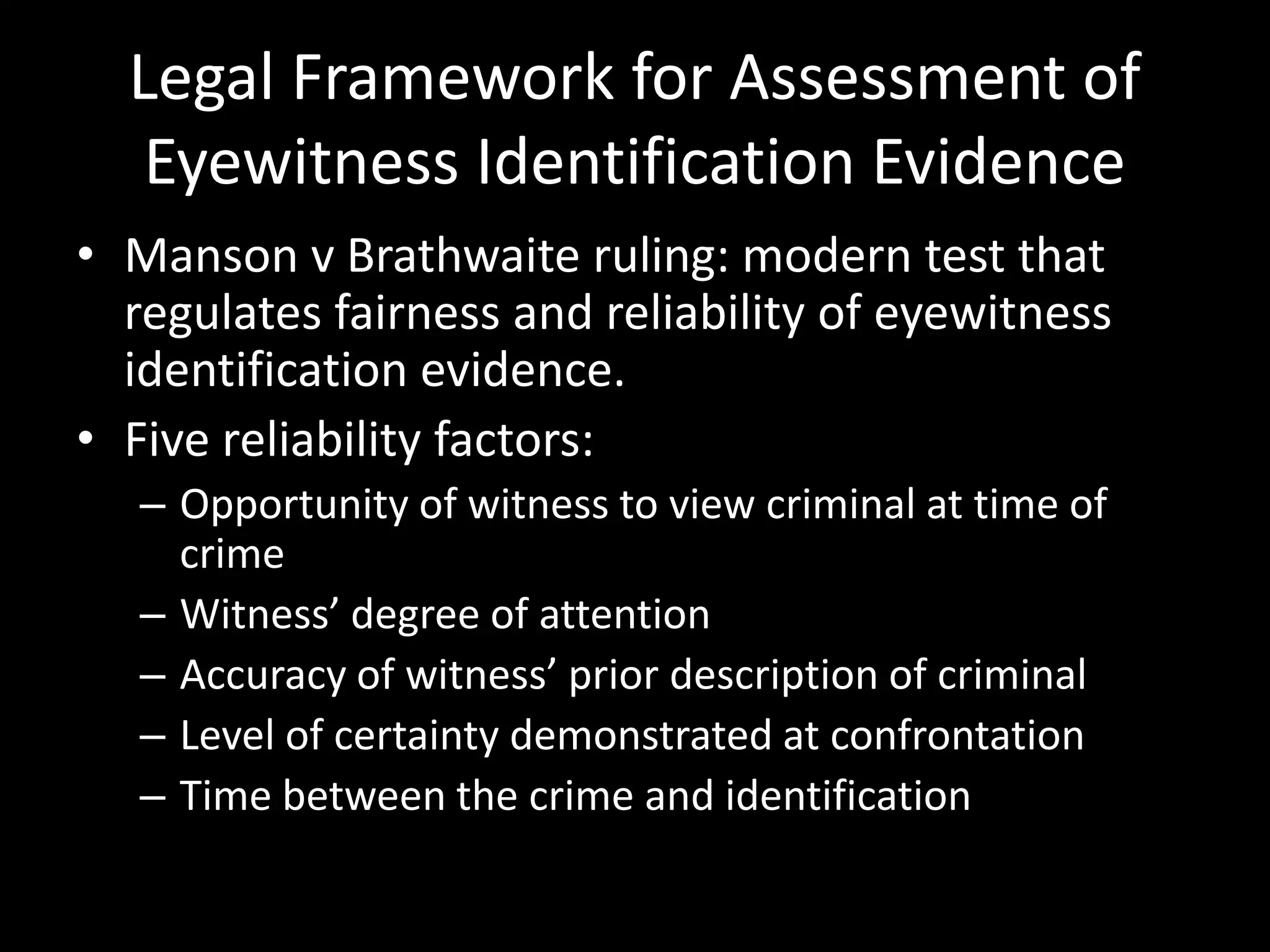 Legal Framework for Assessment of
Eyewitness Identification Evidence
• Manson v Brathwaite ruling: modern test that
regulates fairness and reliability of eyewitness
identification evidence.
• Five reliability factors:
– Opportunity of witness to view criminal at time of
crime
– Witness’ degree of attention
– Accuracy of witness’ prior description of criminal
– Level of certainty demonstrated at confrontation
– Time between the crime and identification
 