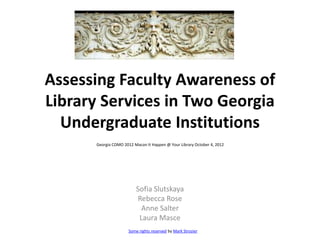 Assessing Faculty Awareness of
Library Services in Two Georgia
  Undergraduate Institutions
      Georgia COMO 2012 Macon It Happen @ Your Library October 4, 2012




                          Sofia Slutskaya
                          Rebecca Rose
                            Anne Salter
                           Laura Masce
                      Some rights reserved by Mark Strozier
 