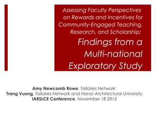 Assessing Faculty Perspectives
on Rewards and Incentives for
Community-Engaged Teaching,
Research, and Scholarship:
Findings from a
Multi-national
Exploratory Study
Amy Newcomb Rowe, Talloires Network
Trang Vuong, Talloires Network and Hanoi Architectural University
IARSLCE Conference, November 18 2015
 