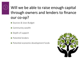 Will	we	be	able	to	raise	enough	capital	
through	owners	and	lenders	to	ﬁnance	
our	co-op?		
	n  Sources	&	Uses	Budget	
n  Community	wealth	
n  Depth	of	support	
n  Poten4al	lenders	
n  Poten4al	economic	development	funds	
 