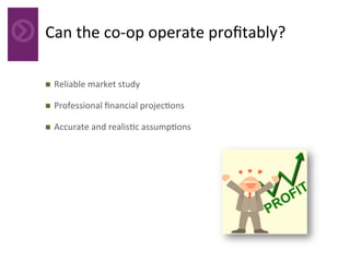 Can	the	co-op	operate	proﬁtably?	
n  Reliable	market	study	
n  Professional	ﬁnancial	projec4ons	
n  Accurate	and	realis4c	assump4ons	
 