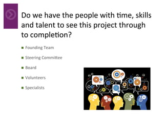Do	we	have	the	people	with	4me,	skills	
and	talent	to	see	this	project	through	
to	comple4on?	
	n  Founding	Team	
n  Steering	Commi_ee	
n  Board	
n  Volunteers	
n  Specialists	
 