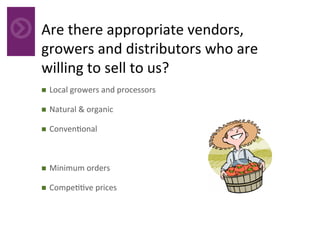 Are	there	appropriate	vendors,	
growers	and	distributors	who	are	
willing	to	sell	to	us?		
	n  Local	growers	and	processors	
n  Natural	&	organic	
n  Conven4onal	
n  Minimum	orders	
n  Compe44ve	prices	
 
