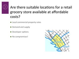 Are	there	suitable	loca4ons	for	a	retail	
grocery	store	available	at	aﬀordable	
costs?		
	n  Local	commercial	property	rates	
n  Demand	and	supply	
n  Developer	op4ons	
n  No	compromises!	
 