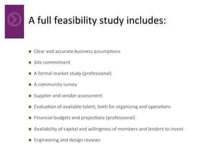 A	full	feasibility	study	includes:	
	
n  Clear	and	accurate	business	assump4ons	
n  Site	commitment	
n  A	formal	market	study	(professional)	
n  A	community	survey	
n  Supplier	and	vendor	assessment	
n  Evalua4on	of	available	talent,	both	for	organizing	and	opera4ons	
n  Financial	budgets	and	projec4ons	(professional)	
n  Availability	of	capital	and	willingness	of	members	and	lenders	to	invest	
n  Engineering	and	design	reviews	
 