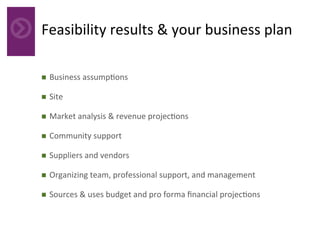 Feasibility	results	&	your	business	plan	
n  Business	assump4ons	
n  Site		
n  Market	analysis	&	revenue	projec4ons	
n  Community	support	
n  Suppliers	and	vendors	
n  Organizing	team,	professional	support,	and	management	
n  Sources	&	uses	budget	and	pro	forma	ﬁnancial	projec4ons	
 