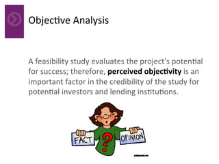 Objec4ve	Analysis	
A	feasibility	study	evaluates	the	project's	poten4al	
for	success;	therefore,	perceived	objecAvity	is	an	
important	factor	in	the	credibility	of	the	study	for	
poten4al	investors	and	lending	ins4tu4ons.	
	
 
