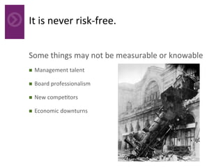 It	is	never	risk-free.	
Some	things	may	not	be	measurable	or	knowable	
n  Management	talent	
n  Board	professionalism	
n  New	compe4tors	
n  Economic	downturns	
 