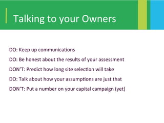 Talking	to	your	Owners	
DO:	Keep	up	communica4ons	
DO:	Be	honest	about	the	results	of	your	assessment	
DON’T:	Predict	how	long	site	selec4on	will	take	
DO:	Talk	about	how	your	assump4ons	are	just	that	
DON’T:	Put	a	number	on	your	capital	campaign	(yet)	
	
 