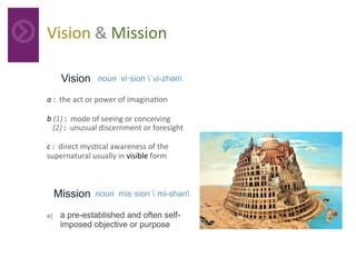 Vision	&	Mission	
Vision noun vi·sion ˈvi-zhən
a	:		the	act	or	power	of	imagina4on	
b	(1)	:		mode	of	seeing	or	conceiving		
			(2)	:		unusual	discernment	or	foresight		
c	:		direct	mys4cal	awareness	of	the	
supernatural	usually	in	visible	form	
	
Mission noun mis·sion ˈmi-shən
a)  a pre-established and often self-
imposed objective or purpose 	
 