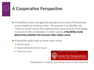 A	Coopera4ve	Perspec4ve	
n  A	feasibility	study	is	designed	to	provide	an	overview	of	the	primary	
issues	related	to	a	business	idea.		The	purpose	is	to	iden4fy	any	
“make	or	break”	issues	that	would	prevent	your	business	from	being	
successful	in	the	marketplace.	In	other	words,	a	feasibility	study	
determines	whether	the	business	idea	makes	sense.	
n  A	feasibility	study	looks	at	three	major	areas:		
n  Market	issues		
n  Organiza4onal/technical	issues		
n  Financial	issues	
	
Coopera,ves:	A	Tool	for	Community	Economic	Development)	
 