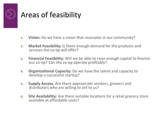 Areas	of	feasibility	
1.  Vision:	Do	we	have	a	vision	that	resonates	in	our	community?		
2.  Market	Feasibility:	Is	there	enough	demand	for	the	products	and	
services	the	co-op	will	oﬀer?		
3.  Financial	Feasibility:	Will	we	be	able	to	raise	enough	capital	to	ﬁnance	
our	co-op?	Can	the	co-op	operate	proﬁtably?	
4.  OrganizaAonal	Capacity:	Do	we	have	the	talent	and	capacity	to	
develop	a	successful	startup?	
5.  Supply	Access:	Are	there	appropriate	vendors,	growers	and	
distributors	who	are	willing	to	sell	to	us?	
6.  Site	Availability:	Are	there	suitable	loca4ons	for	a	retail	grocery	store	
available	at	aﬀordable	costs?	
 