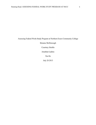 Running Head: ASSESSING FEDERAL WORK STUDY PROGRAM AT NECC 1
Assessing Federal Work-Study Program at Northern Essex Community College
Brianne McDonough
Courtney Struble
Jonathan Ladino
Xia He
July 28 2013
 