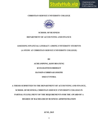 i
CHRISTIAN SERVICE UNIVERSITY COLLEGE
SCHOOL OF BUSINESS
DEPARTMENT OF ACCOUNTING AND FINANCE
ASSESSING FINANCIAL LITERACY AMONG UNIVERSITY STUDENTS
(A STUDY AT CHRISTIAN SERVICE UNIVERSITY COLLEGE)
BY
ACHEAMPONG, KOFI BOATENG
KYEI-BAFFOUR BRIDGET
HANSON-COBBINAH JOSEPH
OSEI CYNTHIA
A THESIS SUBMITTED TO THE DEPARTMENT OF ACCOUNTING AND FINANCE,
SCHOOL OF BUSINESS, CHRISTIAN SERVICE UNIVERSITY COLLEGE IN
PARTIAL FULFILLMENT OF THE REQUIREMENTS FOR THE AWARD OF A
DEGREE OF BACHELOR OF BUSINESS ADMINISTRATION
JUNE, 2015
 