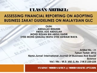 ASSESSING FINANCIAL REPORTING ON ADOPTING
BUSINESS ZAKAT GUIDELINES ON MALAYSIAN GLC
OLEH:
ABDULLAH IBRAHIM
ABDUL AZIZ ABDULLAH
MOHD RIZUAN BIN ABDUL KADIR
SYED MOHD GHAZALI WAFA SYED ADWAM WAFA
SYAIMA’ MOHDSAFIEN @ MOHDSHAFIE (P73569)
Artikel No.: 24
Tahun Terbit: 2012
Nama Jurnal: International Journal Of Business And Social
Science
Vol. / No. / M.S: Vol. 3, No. 3 M.S 220-229
ULASAN ARTIKEL:
 