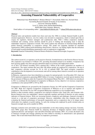 Journal of Energy Technologies and Policy
www.iiste.org
ISSN 2224-3232 (Paper) ISSN 2225-0573 (Online)
Vol.3, No.11, 2013 – Special Issue for International Conference on Energy, Environment and Sustainable Economy (EESE 2013)

Assessing Financial Vulnerability of Cooperative
Muhammad Anas Mohd Bukhori*, Rohana Othman**, Nooraslinda Abdul Aris, Normah Omar
Accounting Research Institute & Faculty of Accountancy
Universiti Teknologi MARA,
Level 12, Sultan Azlan Ahmad Shah Building,
40450 Shah Alam, Selangor, Malaysia.
Email address of corresponding author : *anas.bukhori@outlook.com, ** rohana799@salam.uitm.edu.my
Abstract
Financial ratios and prediction models have been used since the 1960s to evaluate financial health in profitoriented organization. However, very few studies were devoted to cooperatives, which is looked upon like an
enigma for regulators, business managers and academicians alike. With 1 billion cooperative members
worldwide and counting, serious attention should be given to finding and developing tools to help the
stakeholders maneuver cooperatives towards. This article explores the utilization of Tuckman-Chang Model to
predict financial vulnerability in cooperative settings. This model was originally intended for charitable
organizations (NPO) without profit-distributing characteristics. However, our finding implies that the utilization
of such model in profit-distributing organizations such as cooperatives is applicable.
Keyword: Financial Vulnerability, Financial Distress Prediction, Financial Oversight, Cooperative
1. Introduction
The earliest record of a co-operative can be traced to Fenwick, Scotland known as the Fenwick Weaver Society.
The cooperative was formed in 14 March 1761, providing discounted oatmeal to its members. Cooperative has
been growing rapidly since then and gain substantial impact on economy and employment market.
As at 2011, UN General Assembly (2011) reported that 1 billion of the world’s population are members of
cooperatives. The report estimate that more than 100 million people are employed by cooperatives. On top of
that, cooperative activities account for 3% to 10% of national GDP. The report recognize cooperative
contribution to the development of socioeconomic and call for (among others) intensive research on its operation
and contribution.
In Malaysia, cooperatives have been identified as an engine for national growth. As at December 2011, there are
9,074 registered cooperatives generating RM23 billion of revenue. Cooperatives received special attention from
the government of Malaysia under the Cooperative Development Master Plan 2011 – 2020 which was introduced
in 2011 to coordinate the development of cooperative in Malaysia. Its key objective is to increase cooperatives
contribution to the national GDP to 10% by 2020.
Cooperatives in Malaysia are governed by the Cooperative Society Act 1993 and the Cooperative Commission
Act 2007. Both Acts empower Cooperative Commission of Malaysia to act as registrar and regulator of
cooperatives. The income Tax Act 1967 recognized Malaysian cooperatives as tax-exempted entity.
Similar to other economic entities, cooperatives are exposed to business risks, fraud risks, and economic risks.
Recent financial crises rise stakeholders’ interests especially regulator and board of directors on early warning
indicators of financial distress. With ever increasing business complexity and challenges, financial oversight is
viewed as a vital part of cooperative governance. However, stakeholders often face changing tasks when
evaluating the financial performance of non-profit organization such as cooperatives due to its unique nature
which place less emphasis on profit making. As such, the existing tools employed by profit oriented entity on
financial oversight may not be suitable for NPOs.
Improper evaluation tools and models may put stakeholders at risk when making strategic decisions. Currently,
most NPOs gauge their financial health by analyzing deviation of budgeted expenses which consumed
significant directors’ and managers’ time and effort (Greenlee and Tuckman, 2007). As a result, the board’s role
in financial oversight and strategic planning has been shifted to deciding on administrative and operational
matters. This in turn limit board effectiveness in cooperative governance.

374
EESE-2013 is organised by International Society for Commerce, Industry & Engineering.

 