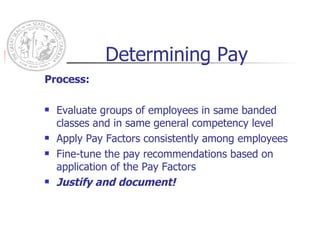 Determining Pay Process: Evaluate groups of employees in same banded classes and in same general competency level Apply Pay Factors consistently among employees Fine-tune the pay recommendations based on application of the Pay Factors Justify and document! 