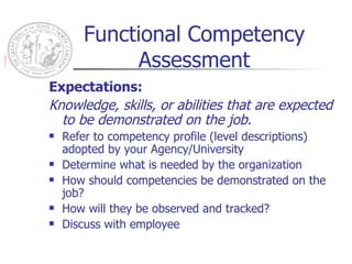 Functional Competency Assessment Expectations: Knowledge, skills, or abilities that are expected to be demonstrated on the job. Refer to competency profile (level descriptions) adopted by your Agency/University Determine what is needed by the organization How should competencies be demonstrated on the job? How will they be observed and tracked? Discuss with employee 