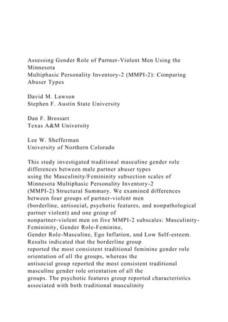 Assessing Gender Role of Partner-Violent Men Using the
Minnesota
Multiphasic Personality Inventory-2 (MMPI-2): Comparing
Abuser Types
David M. Lawson
Stephen F. Austin State University
Dan F. Brossart
Texas A&M University
Lee W. Shefferman
University of Northern Colorado
This study investigated traditional masculine gender role
differences between male partner abuser types
using the Masculinity/Femininity subsection scales of
Minnesota Multiphasic Personality Inventory-2
(MMPI-2) Structural Summary. We examined differences
between four groups of partner-violent men
(borderline, antisocial, psychotic features, and nonpathological
partner violent) and one group of
nonpartner-violent men on five MMPI-2 subscales: Masculinity-
Femininity, Gender Role-Feminine,
Gender Role-Masculine, Ego Inflation, and Low Self-esteem.
Results indicated that the borderline group
reported the most consistent traditional feminine gender role
orientation of all the groups, whereas the
antisocial group reported the most consistent traditional
masculine gender role orientation of all the
groups. The psychotic features group reported characteristics
associated with both traditional masculinity
 