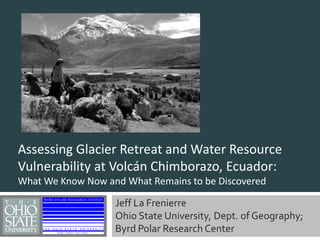 Assessing Glacier Retreat and Water Resource Vulnerability at Volcán Chimborazo, Ecuador:  What We Know Now and What Remains to be Discovered Jeff La Frenierre Ohio State University, Dept. of Geography;  Byrd Polar Research Center 