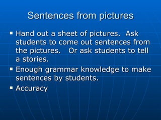 Sentences from pictures Hand out a sheet of pictures.  Ask students to come out sentences from the pictures.  Or ask students to tell a stories. Enough grammar knowledge to make sentences by students.  Accuracy 