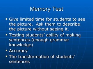 Memory Test Give limited time for students to see the picture.  Ask them to describe the picture without seeing it.  Testing students’ ability of making sentences.(enough grammar knowledge) Accuracy The transformation of students’ sentences 
