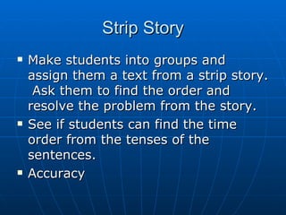 Strip Story Make students into groups and assign them a text from a strip story.  Ask them to find the order and resolve the problem from the story. See if students can find the time order from the tenses of the sentences. Accuracy 