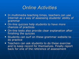 Online Activities In multimedia teaching times, teachers can use Internet as a way of assessing students’ ability of grammar  On-line quizzes help students to have more chances of practices On-line tests also provide clear explanation after finishing the quizzes Students can surf on these grammar website to do practice Teachers can ask students to do these exercise and to keep record for themselves. Finally report back for one of the reference of assessment 