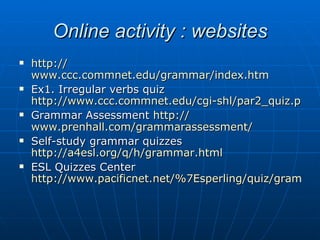 Online activity : websites http:// www.ccc.commnet.edu/grammar/index.htm Ex1. Irregular verbs quiz  http://www.ccc.commnet.edu/cgi-shl/par2_quiz.pl/irregular_quiz.htm Grammar Assessment  http:// www.prenhall.com/grammarassessment / Self-study grammar quizzes  http://a4esl.org/q/h/grammar.html ESL Quizzes Center  http://www.pacificnet.net/%7Esperling/quiz/grammar 