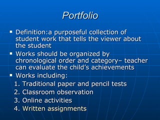 Portfolio Definition:a purposeful collection of student work that tells the viewer about the student Works should be organized by chronological order and category– teacher can evaluate the child’s achievements Works including:  1. Traditional paper and pencil tests 2. Classroom observation 3. Online activities 4.  Written assignments 