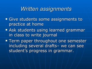 Written assignments Give students some assignments to practice at home Ask students using learned grammar in class to write journal  Term paper throughout one semester including several drafts– we can see student’s progress in grammar. 