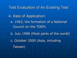 Test Evaluation of An Existing Test 4. Date of Application: a. 1962, the formation of a National Council on the TOEFL b. July 1998 (Most parts of the world) c. October 2000 (Asia, including Taiwan) 