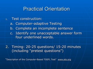 Practical Orientation Test construction:  Computer-adaptive Testing Complete an incomplete sentence Identify one unacceptable answer form four underlined words.  Timing: 20-25 questions/ 15-20 minutes (including “pretest questions”) “ Description of the Computer-Based TOEFL Test”  www.ets.org 