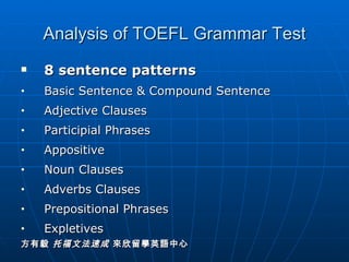 Analysis of TOEFL Grammar Test 8 sentence patterns Basic Sentence & Compound Sentence Adjective Clauses Participial Phrases  Appositive Noun Clauses Adverbs Clauses Prepositional Phrases Expletives 方有毅  托福文法速成  來欣留學英語中心 