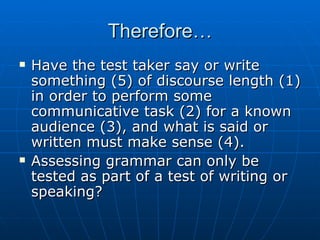 Therefore… Have the test taker say or write something (5) of discourse length (1) in order to perform some communicative task (2) for a known audience (3), and what is said or written must make sense (4). Assessing grammar can only be tested as part of a test of writing or speaking? 