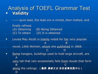 Analysis of TOEFL Grammar Test Validity ------pure lead, the lead ore is mined, then melted, and finally refined.  (A) Obtaining  (B) Being Obtained (C) To obtain  (D) It is obtained Louisa May Alcott is  mainly  noted for  her  very popular  A  B  novel,  Little Women ,  whom  she  published  in 1868. C  D Some  hangars, buildings used to hold large aircraft, are  A very  tall that rain occasionally falls  from  clouds that form B  C along  the ceilings.  ( 聶群  精修文法  來欣留學英語中心 ) D 