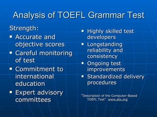 Analysis of TOEFL Grammar Test Strength:  Accurate and objective scores Careful monitoring of test Commitment to international education Expert advisory committees Highly skilled test developers Longstanding reliability and consistency Ongoing test improvements Standardized delivery procedures “ Description of the Computer-Based TOEFL Test”  www.ets.org 