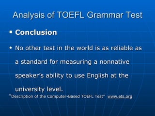 Analysis of TOEFL Grammar Test Conclusion No other test in the world is as reliable as a standard for measuring a nonnative speaker’s ability to use English at the university level. “ Description of the Computer-Based TOEFL Test”  www.ets.org 
