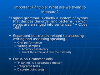 Important Principle: What are we trying to Measure? “ English grammar is chiefly a system of syntax that decides the order and patterns in which words are arranged into sentences.” – Close 1982 Separated but closely related to assessing writing and assessing speaking. Oral performance Writing samples Accuracy and fluency Count the errors and rate their severity Focus on Grammar only ‘ Meaning’ is a separated matter Integrated tests Discrete point tests 