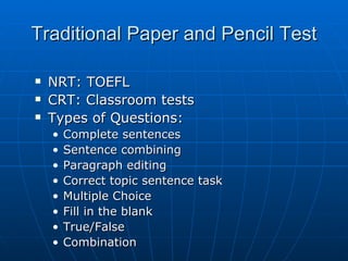 Traditional Paper and Pencil Test NRT: TOEFL CRT: Classroom tests Types of Questions: Complete sentences Sentence combining Paragraph editing Correct topic sentence task Multiple Choice Fill in the blank True/False Combination 